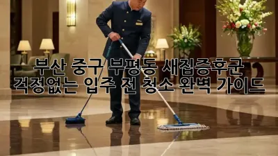 부산 중구 부평동 새집증후군? 걱정없는 입주 전 청소 완벽 가이드!